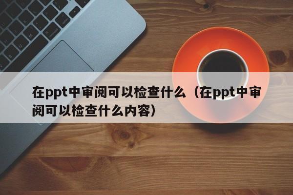 在ppt中审阅可以检查什么（在ppt中审阅可以检查什么内容）