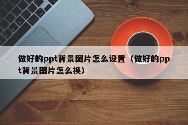 做好的ppt背景图片怎么设置（做好的ppt背景图片怎么换）