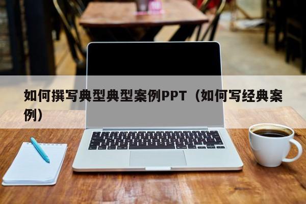 如何撰写典型典型案例PPT（如何写经典案例）