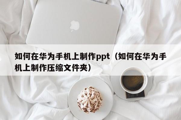 如何在华为手机上制作ppt（如何在华为手机上制作压缩文件夹）