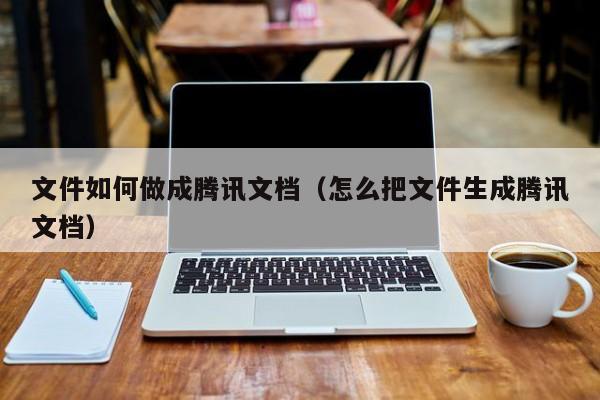 文件如何做成腾讯文档（怎么把文件生成腾讯文档）