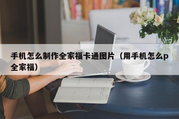 手机怎么制作全家福卡通图片（用手机怎么p全家福）