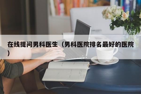 在线提问男科医生（男科医院排名最好的医院）
