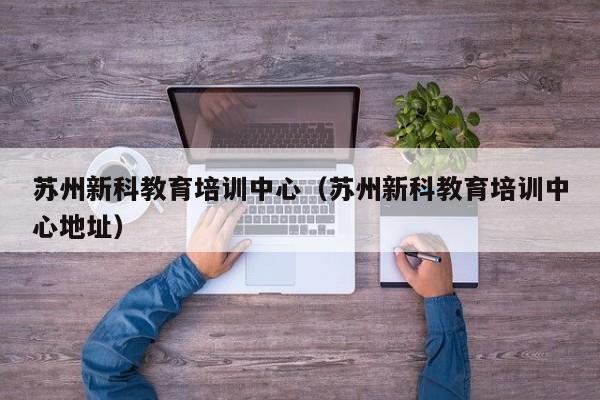 苏州新科教育培训中心（苏州新科教育培训中心地址）