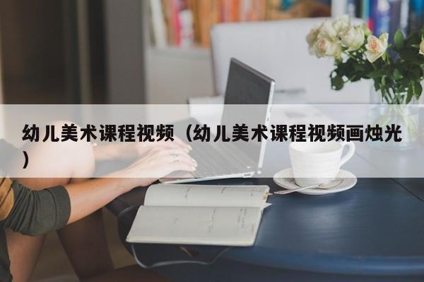 幼儿美术课程视频（幼儿美术课程视频画烛光）