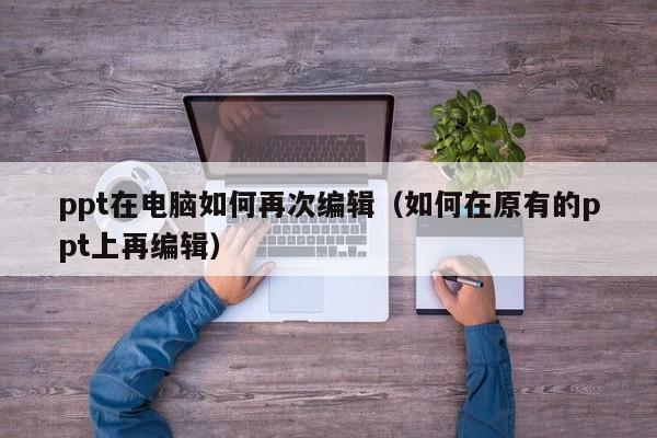 ppt在电脑如何再次编辑（如何在原有的ppt上再编辑）