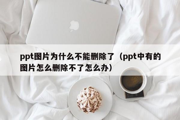 ppt图片为什么不能删除了（ppt中有的图片怎么删除不了怎么办）