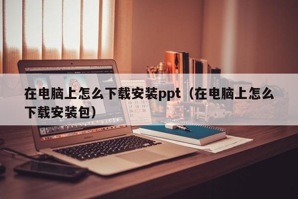 在电脑上怎么下载安装ppt（在电脑上怎么下载安装包）