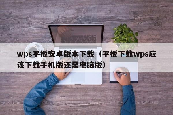 wps平板安卓版本下载（平板下载wps应该下载手机版还是电脑版）