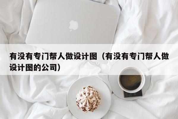 有没有专门帮人做设计图（有没有专门帮人做设计图的公司）