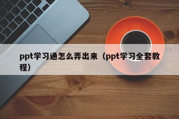 ppt学习通怎么弄出来（ppt学习全套教程）