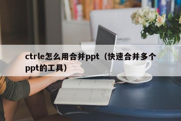 ctrle怎么用合并ppt（快速合并多个ppt的工具）