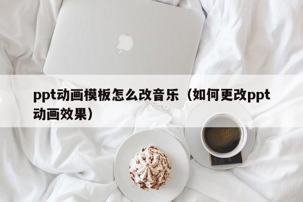 ppt动画模板怎么改音乐（如何更改ppt动画效果）