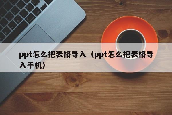 ppt怎么把表格导入（ppt怎么把表格导入手机）