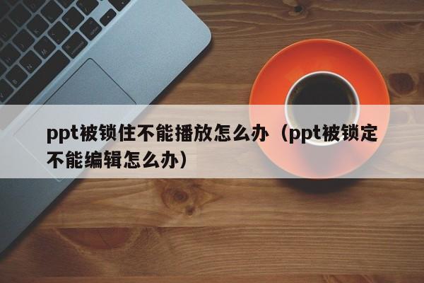 ppt被锁住不能播放怎么办（ppt被锁定不能编辑怎么办）