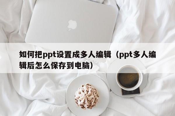 如何把ppt设置成多人编辑（ppt多人编辑后怎么保存到电脑）