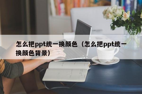 怎么把ppt统一换颜色（怎么把ppt统一换颜色背景）