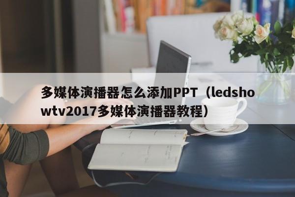 多媒体演播器怎么添加PPT（ledshowtv2017多媒体演播器教程）