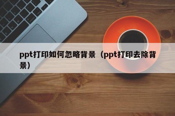 ppt打印如何忽略背景（ppt打印去除背景）