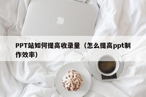 PPT站如何提高收录量（怎么提高ppt制作效率）