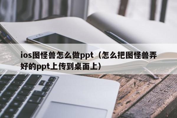 ios图怪兽怎么做ppt（怎么把图怪兽弄好的ppt上传到桌面上）