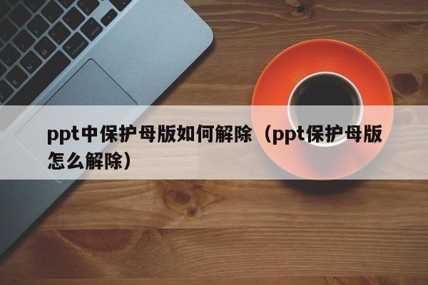 ppt中保护母版如何解除（ppt保护母版怎么解除）