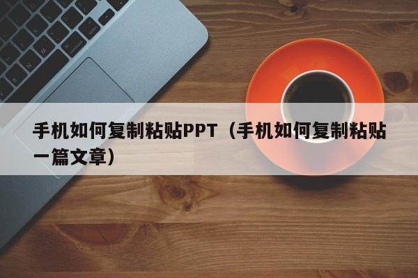 手机如何复制粘贴PPT（手机如何复制粘贴一篇文章）