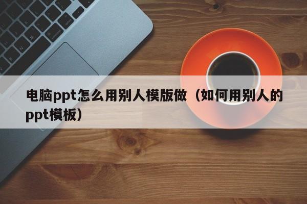 电脑ppt怎么用别人模版做（如何用别人的ppt模板）