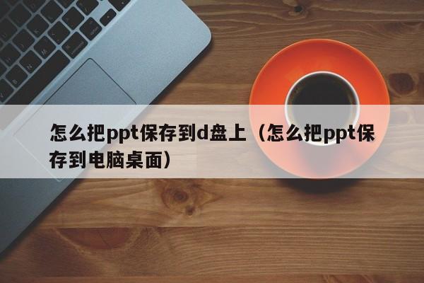 怎么把ppt保存到d盘上（怎么把ppt保存到电脑桌面）