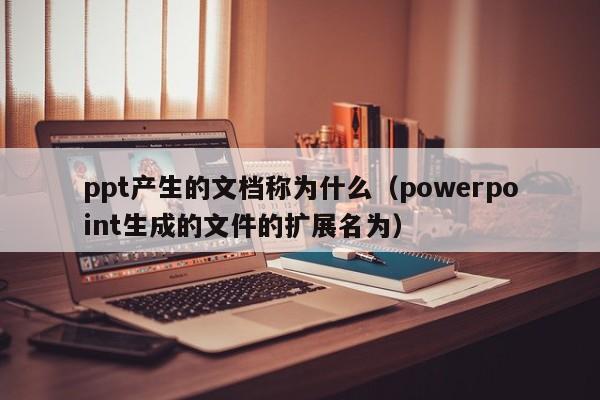 ppt产生的文档称为什么（powerpoint生成的文件的扩展名为）