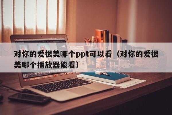 对你的爱很美哪个ppt可以看（对你的爱很美哪个播放器能看）