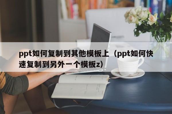 ppt如何复制到其他模板上（ppt如何快速复制到另外一个模板z）