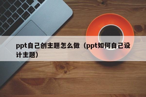 ppt自己创主题怎么做（ppt如何自己设计主题）