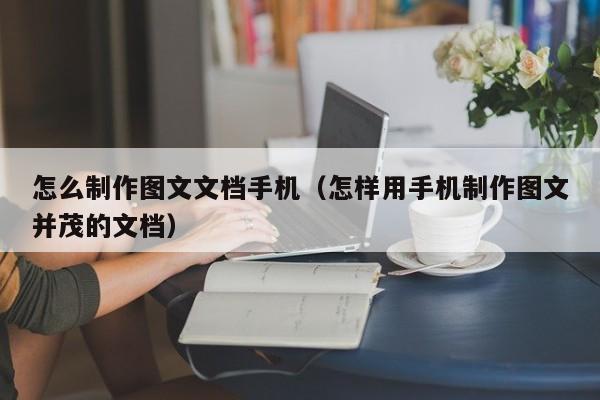 怎么制作图文文档手机（怎样用手机制作图文并茂的文档）