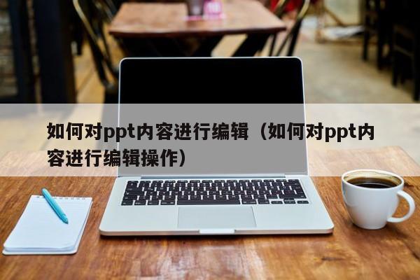 如何对ppt内容进行编辑（如何对ppt内容进行编辑操作）