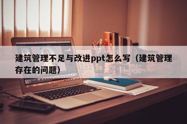 建筑管理不足与改进ppt怎么写（建筑管理存在的问题）