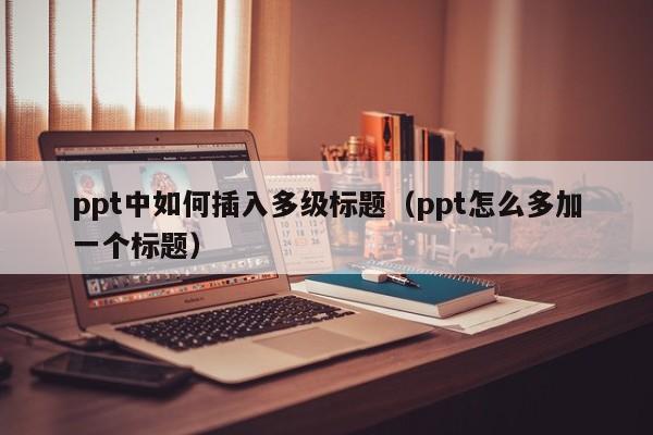 ppt中如何插入多级标题（ppt怎么多加一个标题）