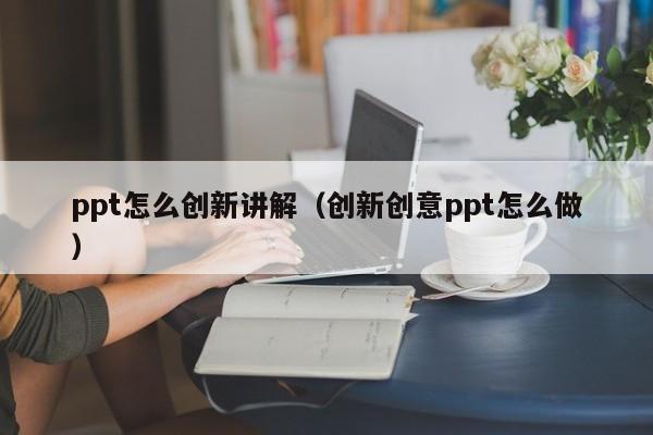 ppt怎么创新讲解（创新创意ppt怎么做）