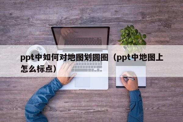 ppt中如何对地图划圆圈（ppt中地图上怎么标点）