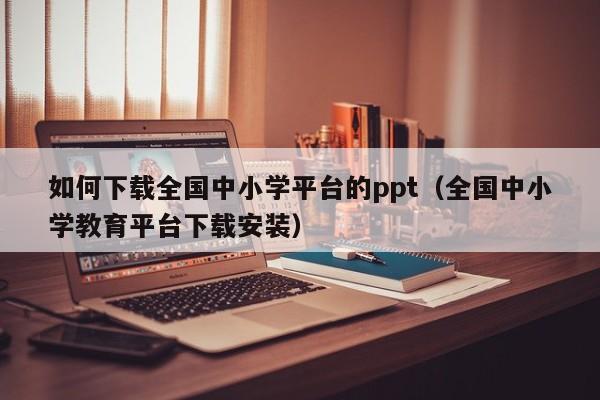 如何下载全国中小学平台的ppt（全国中小学教育平台下载安装）