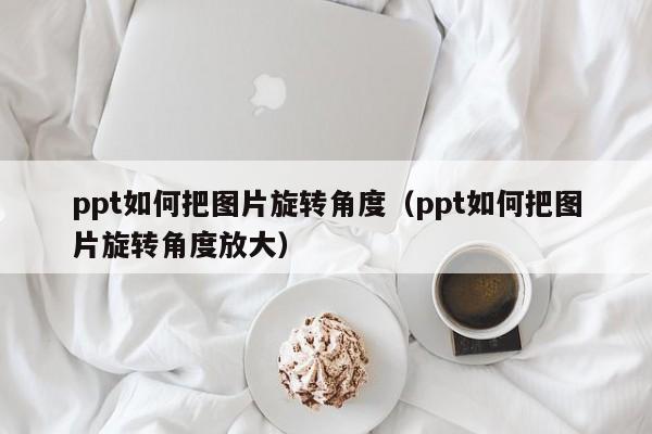 ppt如何把图片旋转角度（ppt如何把图片旋转角度放大）