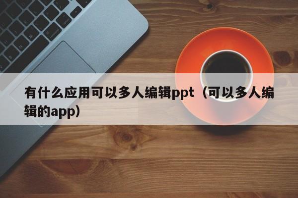 有什么应用可以多人编辑ppt（可以多人编辑的app）