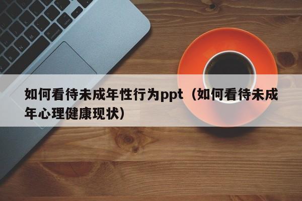 如何看待未成年性行为ppt（如何看待未成年心理健康现状）