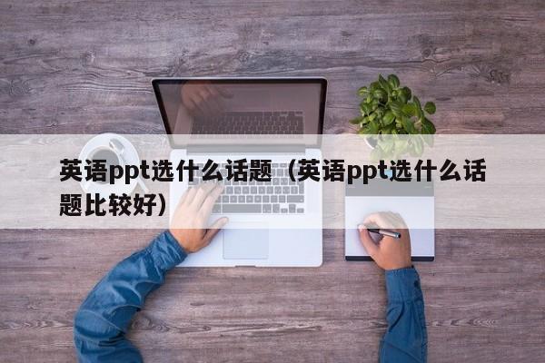 英语ppt选什么话题（英语ppt选什么话题比较好）