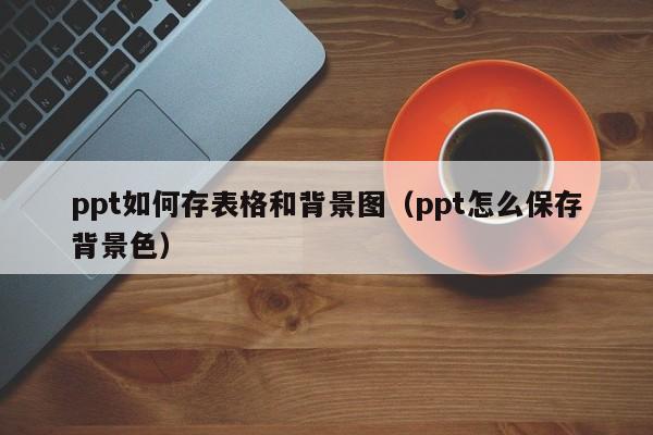 ppt如何存表格和背景图（ppt怎么保存背景色）