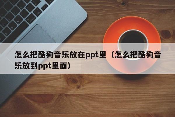 怎么把酷狗音乐放在ppt里（怎么把酷狗音乐放到ppt里面）