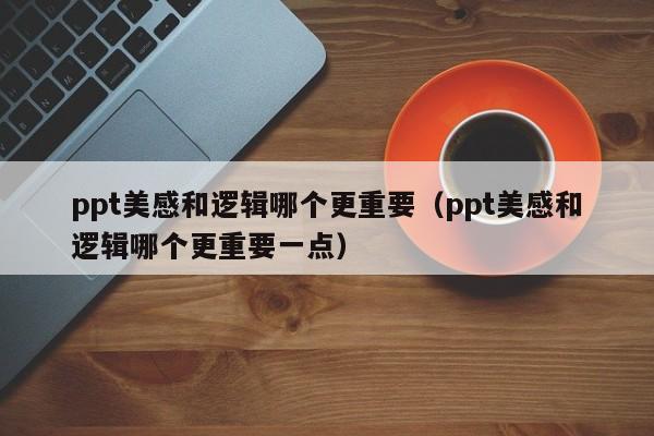 ppt美感和逻辑哪个更重要（ppt美感和逻辑哪个更重要一点）