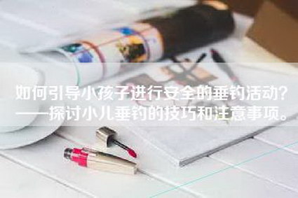 如何引导小孩子进行安全的垂钓活动？——探讨小儿垂钓的技巧和注意事项。