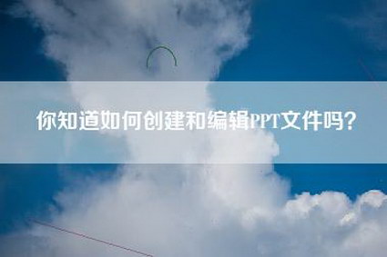 你知道如何创建和编辑PPT文件吗？