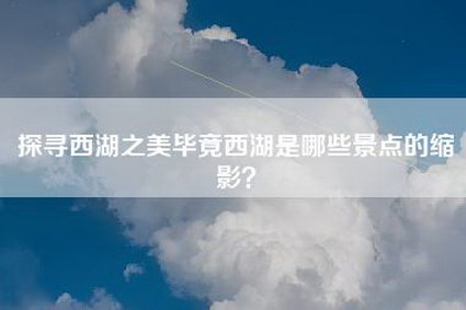 探寻西湖之美毕竟西湖是哪些景点的缩影？